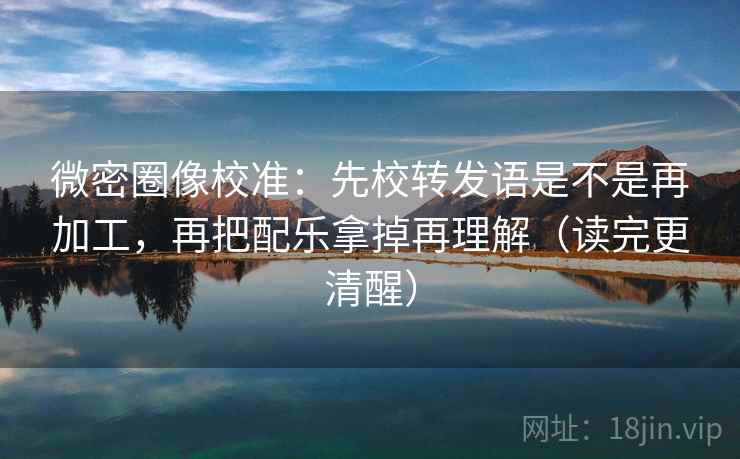 微密圈像校准：先校转发语是不是再加工，再把配乐拿掉再理解（读完更清醒）