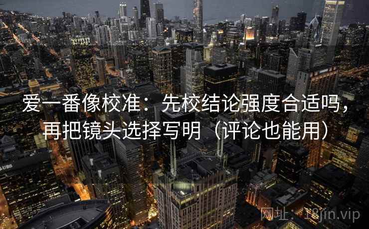 爱一番像校准：先校结论强度合适吗，再把镜头选择写明（评论也能用）