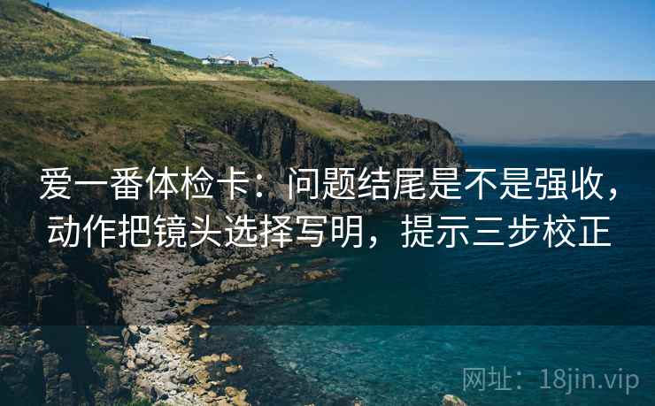 爱一番体检卡：问题结尾是不是强收，动作把镜头选择写明，提示三步校正