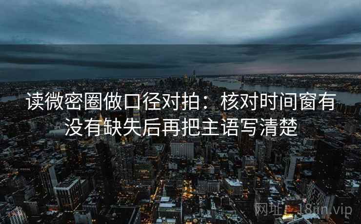 读微密圈做口径对拍:核对时间窗有没有缺失后再把主语写清楚 读微密圈做口径对拍:核对时间窗有没有缺失后再把主语写清楚