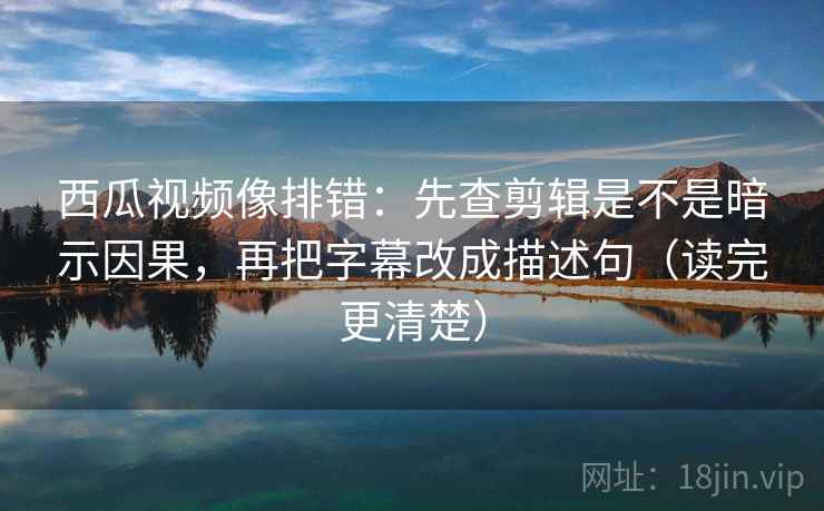 西瓜视频像排错：先查剪辑是不是暗示因果，再把字幕改成描述句（读完更清楚）