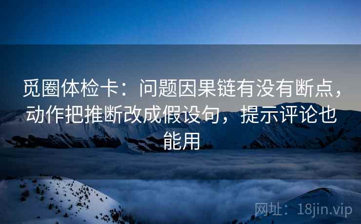 觅圈体检卡：问题因果链有没有断点，动作把推断改成假设句，提示评论也能用