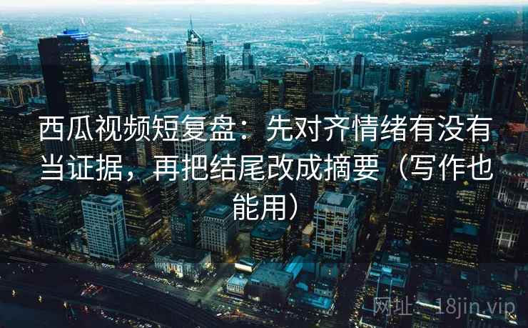 西瓜视频短复盘：先对齐情绪有没有当证据，再把结尾改成摘要（写作也能用）