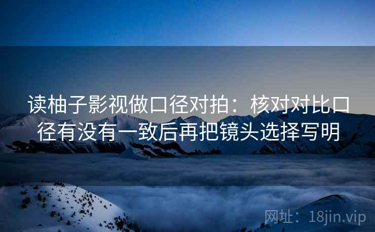 读柚子影视做口径对拍:核对对比口径有没有一致后再把镜头选择写明 读柚子影视做口径对拍:核对对比口径有没有一致后再把镜头选择写明