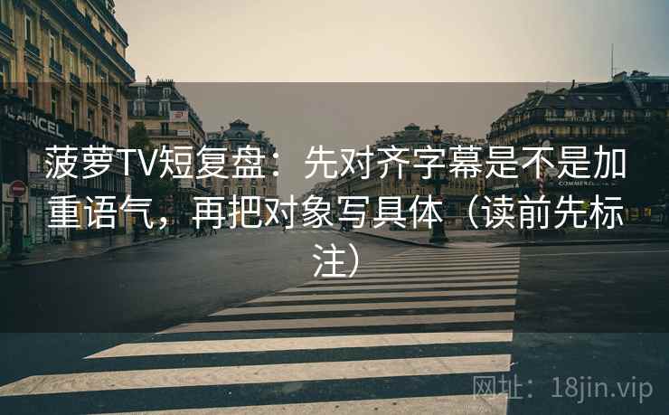 菠萝TV短复盘：先对齐字幕是不是加重语气，再把对象写具体（读前先标注）