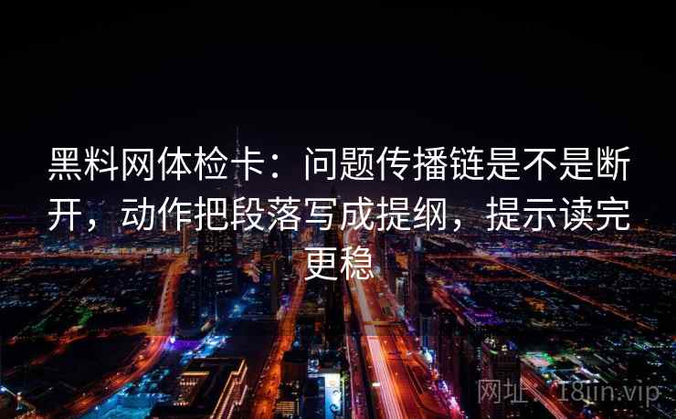 黑料网体检卡：问题传播链是不是断开，动作把段落写成提纲，提示读完更稳