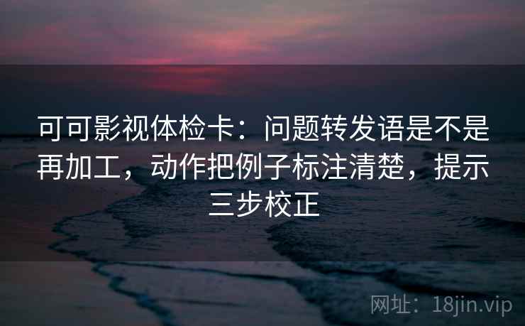 可可影视体检卡：问题转发语是不是再加工，动作把例子标注清楚，提示三步校正