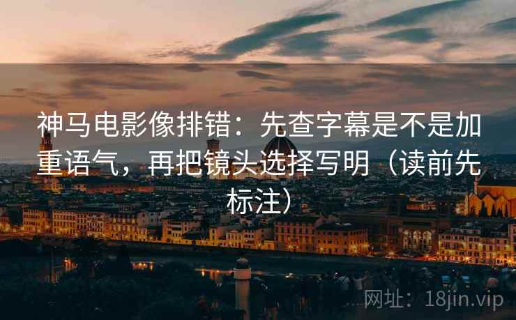 神马电影像排错：先查字幕是不是加重语气，再把镜头选择写明（读前先标注）
