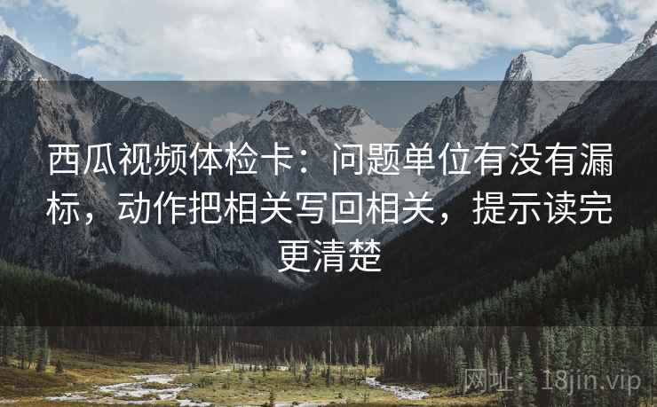 西瓜视频体检卡：问题单位有没有漏标，动作把相关写回相关，提示读完更清楚