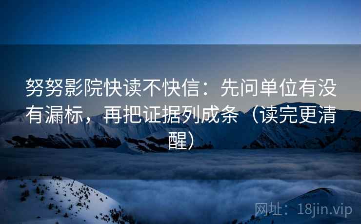 努努影院快读不快信：先问单位有没有漏标，再把证据列成条（读完更清醒）