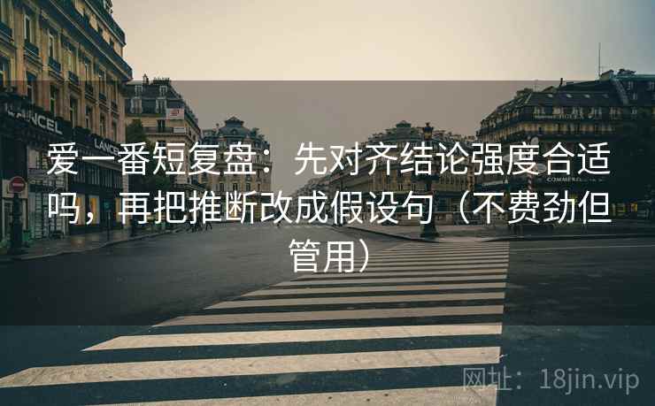 爱一番短复盘:先对齐结论强度合适吗,再把推断改成假设句(不费劲但管用) 爱一番短复盘:先对齐结论强度合适吗,再把推断改成假设句(不费劲但管用)