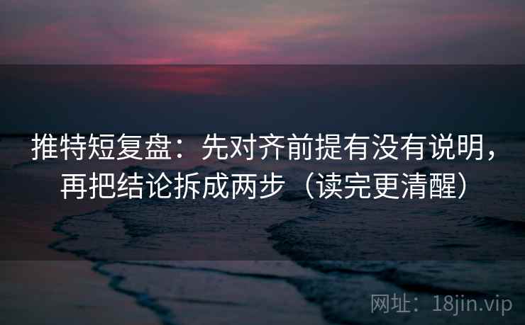 推特短复盘：先对齐前提有没有说明，再把结论拆成两步（读完更清醒）