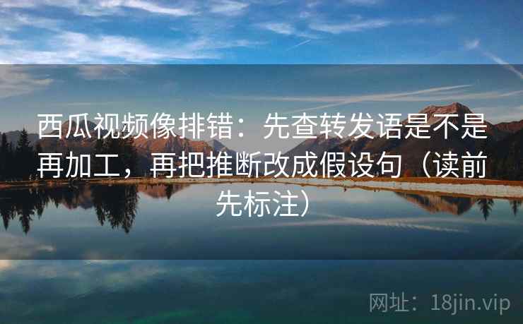 西瓜视频像排错:先查转发语是不是再加工,再把推断改成假设句(读前先标注) 西瓜视频像排错:先查转发语是不是再加工,再把推断改成假设句(读前先标注)