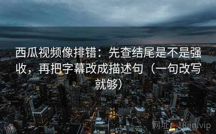 西瓜视频像排错：先查结尾是不是强收，再把字幕改成描述句（一句改写就够）