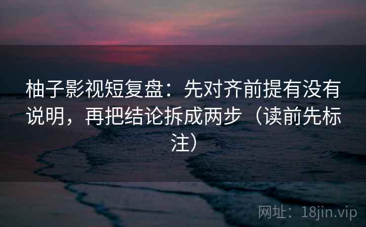柚子影视短复盘：先对齐前提有没有说明，再把结论拆成两步（读前先标注）