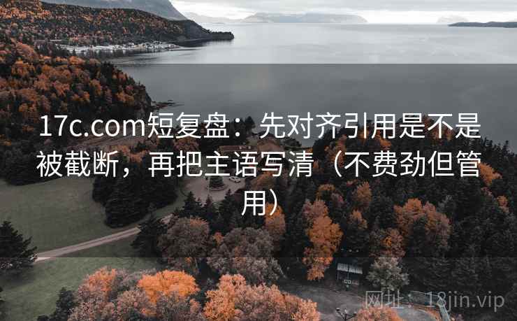 17c.com短复盘：先对齐引用是不是被截断，再把主语写清（不费劲但管用）