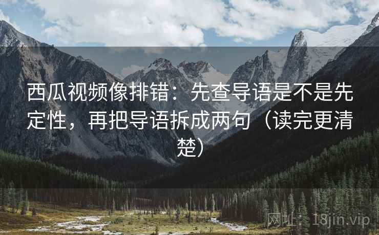 西瓜视频像排错：先查导语是不是先定性，再把导语拆成两句（读完更清楚）