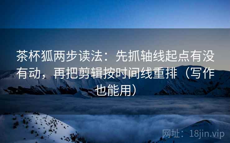 茶杯狐两步读法：先抓轴线起点有没有动，再把剪辑按时间线重排（写作也能用）