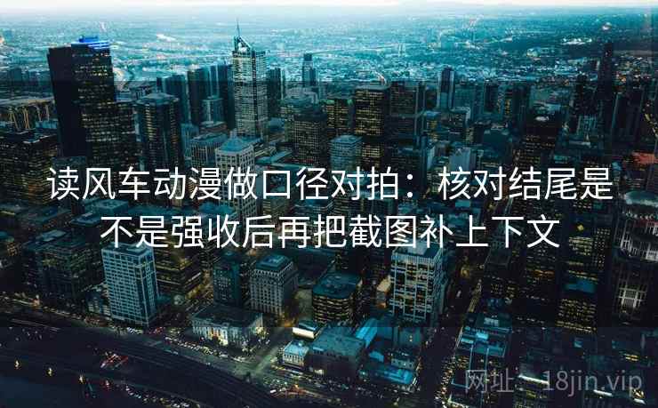 读风车动漫做口径对拍：核对结尾是不是强收后再把截图补上下文
