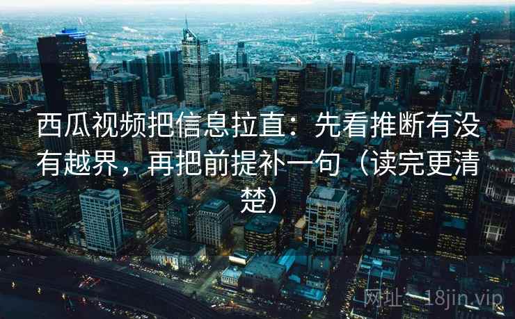 西瓜视频把信息拉直：先看推断有没有越界，再把前提补一句（读完更清楚）