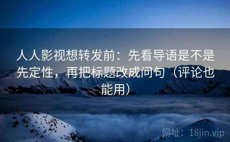 人人影视想转发前：先看导语是不是先定性，再把标题改成问句（评论也能用）